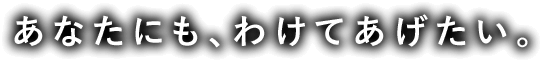 あなたにも、わけてあげたい。